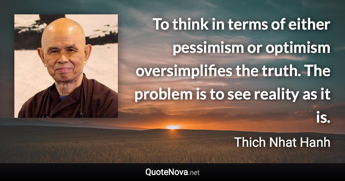 To think in terms of either pessimism or optimism oversimplifies the truth. The problem is to see reality as it is. - Thich Nhat Hanh quote