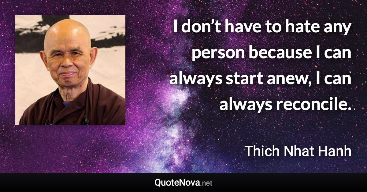 I don’t have to hate any person because I can always start anew, I can always reconcile. - Thich Nhat Hanh quote