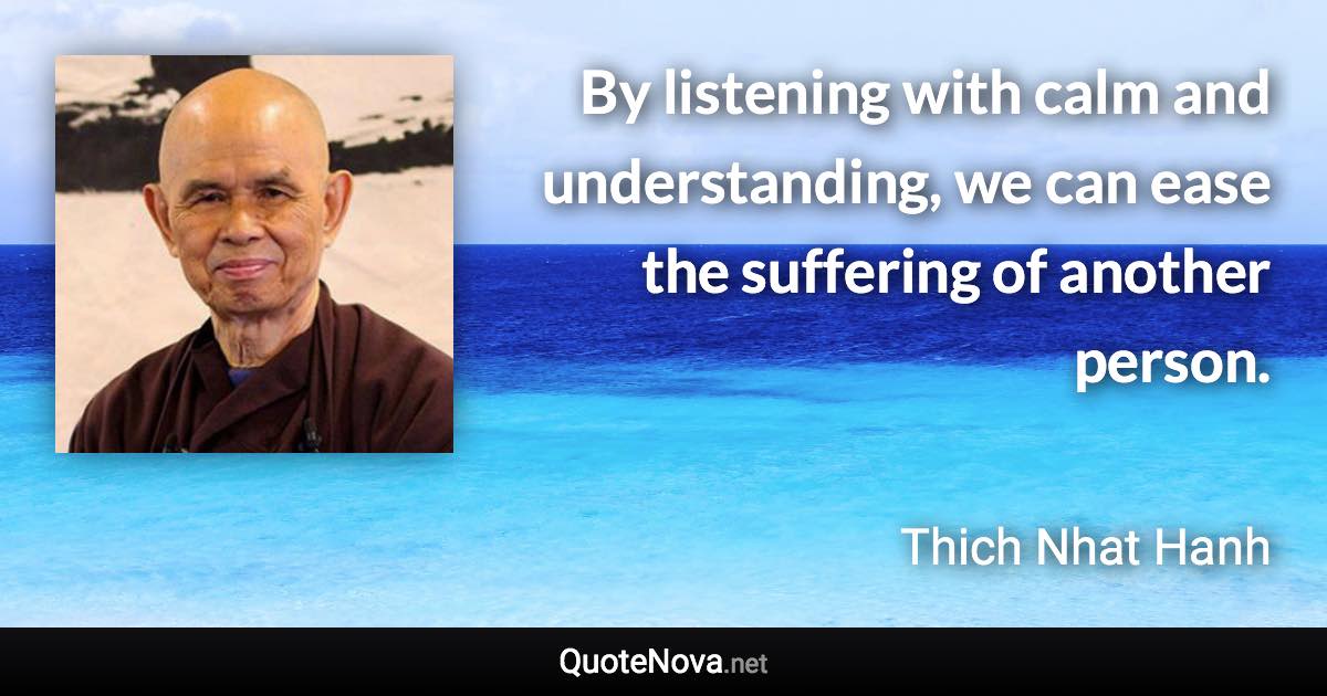 By listening with calm and understanding, we can ease the suffering of another person. - Thich Nhat Hanh quote