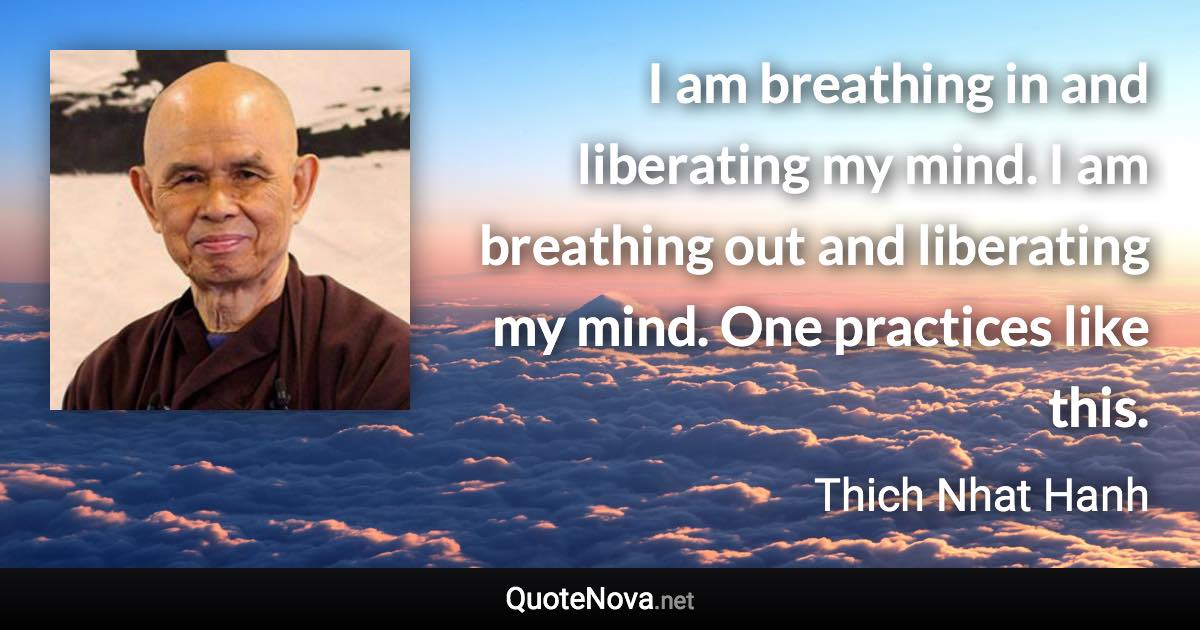 I am breathing in and liberating my mind. I am breathing out and liberating my mind. One practices like this. - Thich Nhat Hanh quote