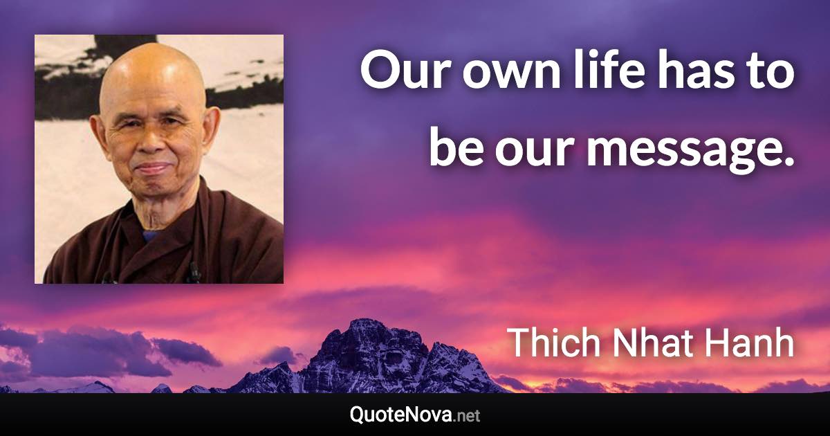 Our own life has to be our message. - Thich Nhat Hanh quote