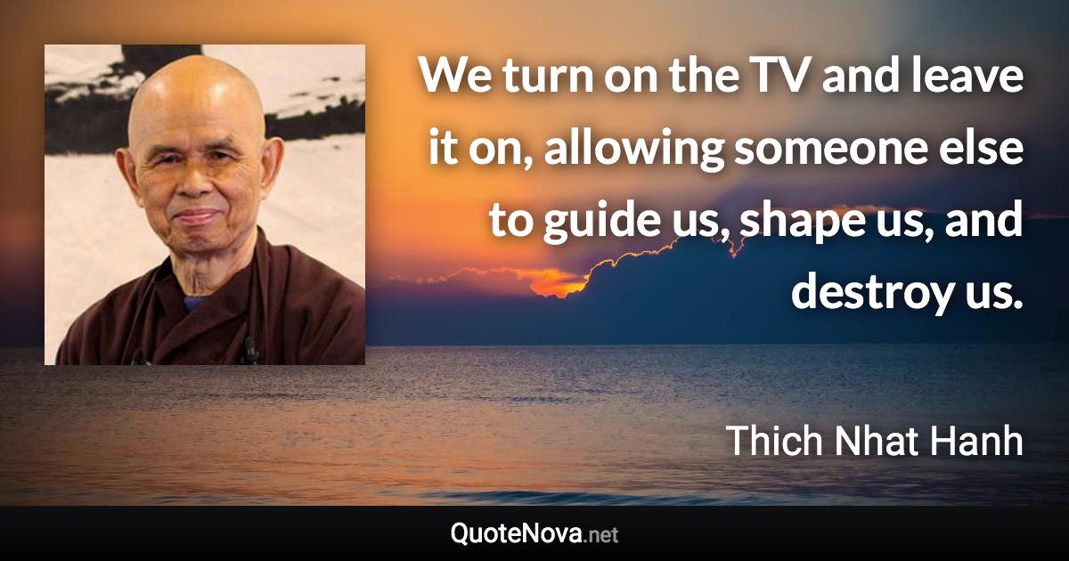 We turn on the TV and leave it on, allowing someone else to guide us, shape us, and destroy us. - Thich Nhat Hanh quote