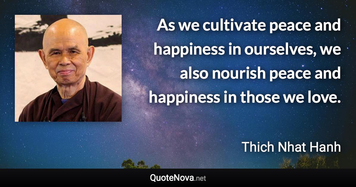 As we cultivate peace and happiness in ourselves, we also nourish peace and happiness in those we love. - Thich Nhat Hanh quote