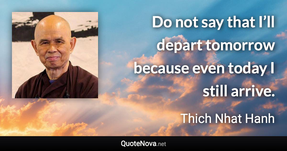 Do not say that I’ll depart tomorrow because even today I still arrive. - Thich Nhat Hanh quote