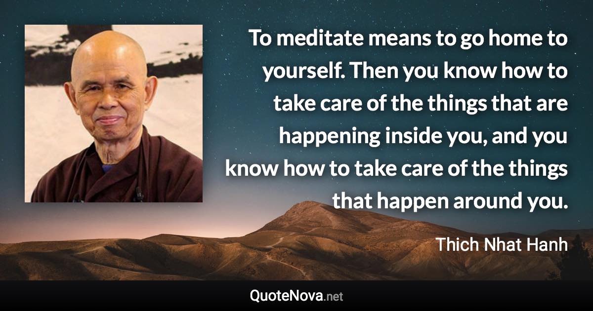 To meditate means to go home to yourself. Then you know how to take care of the things that are happening inside you, and you know how to take care of the things that happen around you. - Thich Nhat Hanh quote