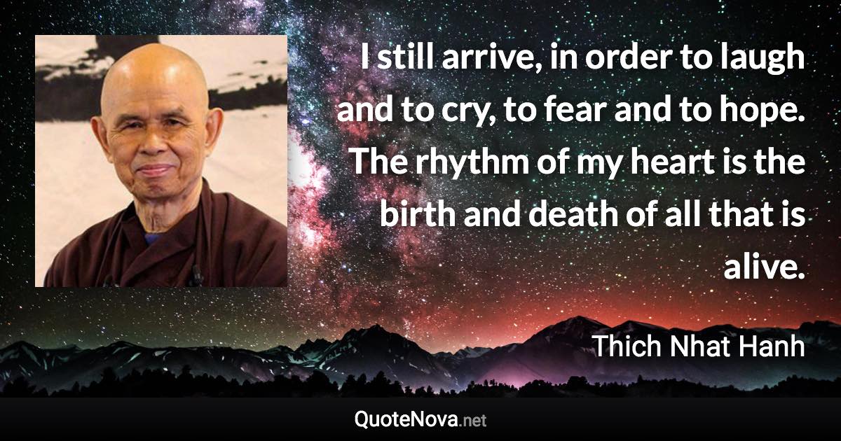 I still arrive, in order to laugh and to cry, to fear and to hope. The rhythm of my heart is the birth and death of all that is alive. - Thich Nhat Hanh quote