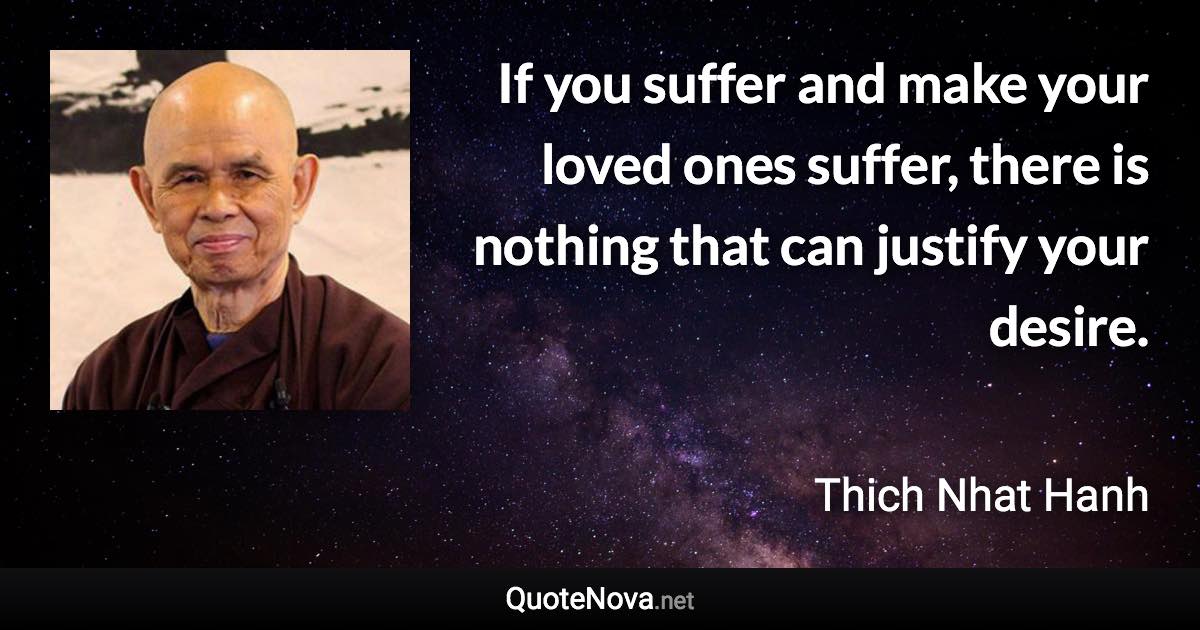 If you suffer and make your loved ones suffer, there is nothing that can justify your desire. - Thich Nhat Hanh quote