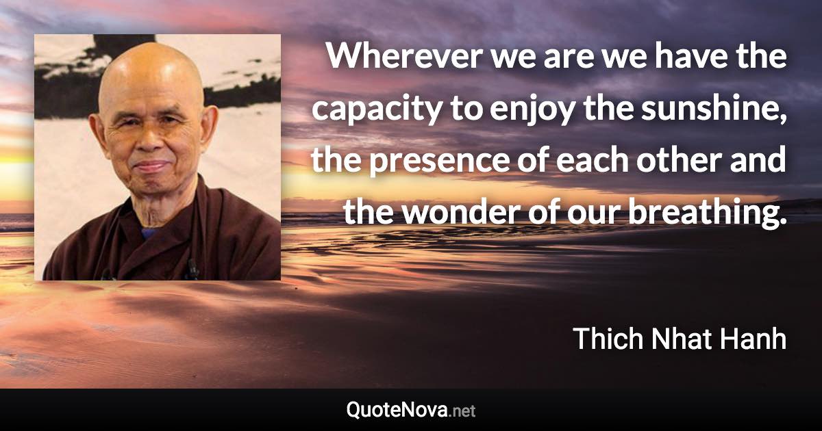 Wherever we are we have the capacity to enjoy the sunshine, the presence of each other and the wonder of our breathing. - Thich Nhat Hanh quote