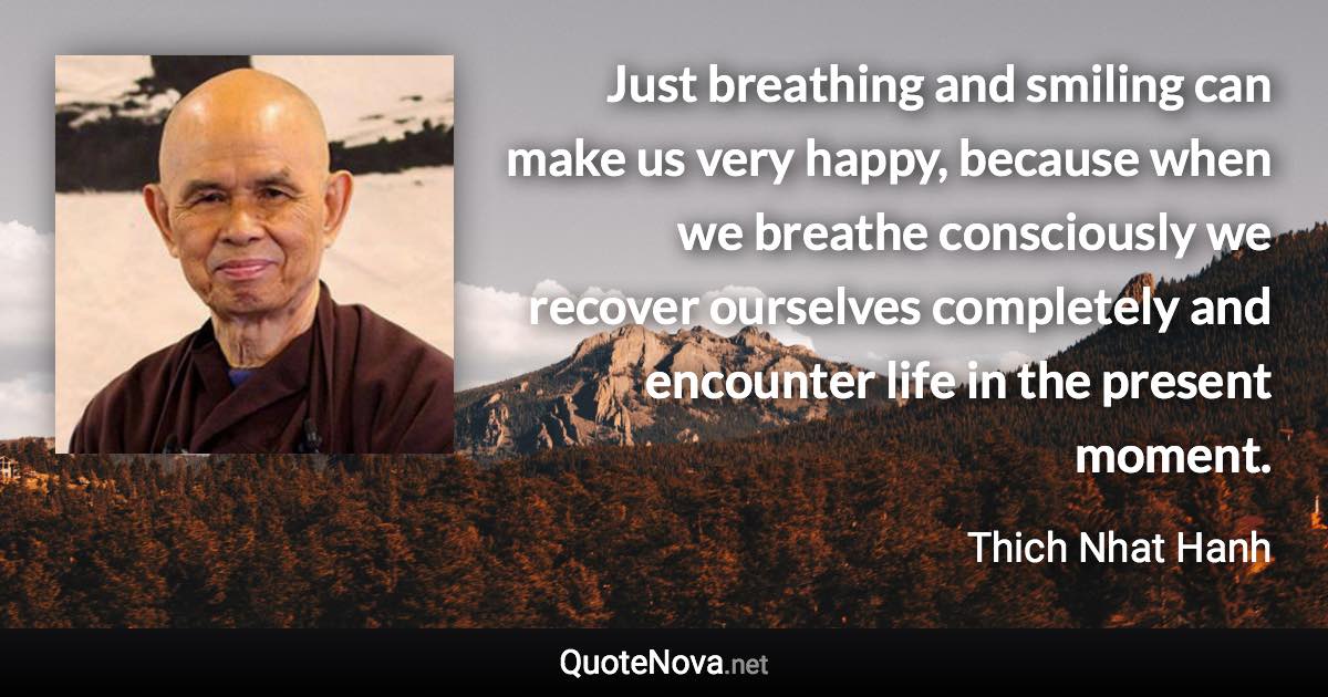 Just breathing and smiling can make us very happy, because when we breathe consciously we recover ourselves completely and encounter life in the present moment. - Thich Nhat Hanh quote