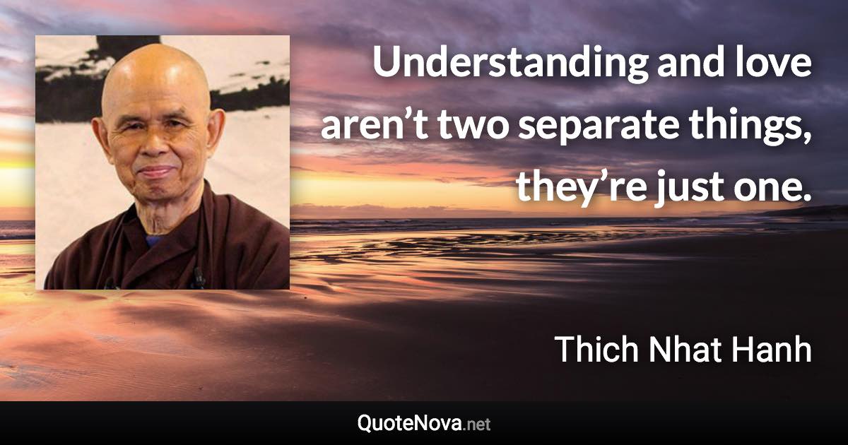 Understanding and love aren’t two separate things, they’re just one. - Thich Nhat Hanh quote