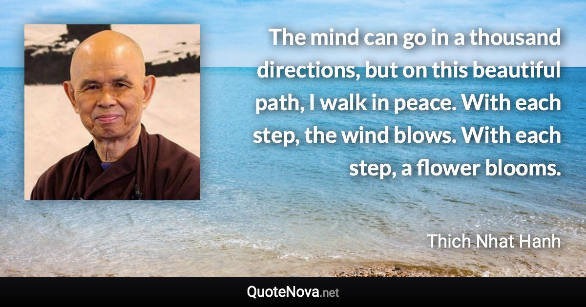 The mind can go in a thousand directions, but on this beautiful path, I walk in peace. With each step, the wind blows. With each step, a flower blooms. - Thich Nhat Hanh quote