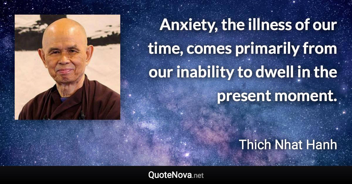 Anxiety, the illness of our time, comes primarily from our inability to dwell in the present moment. - Thich Nhat Hanh quote