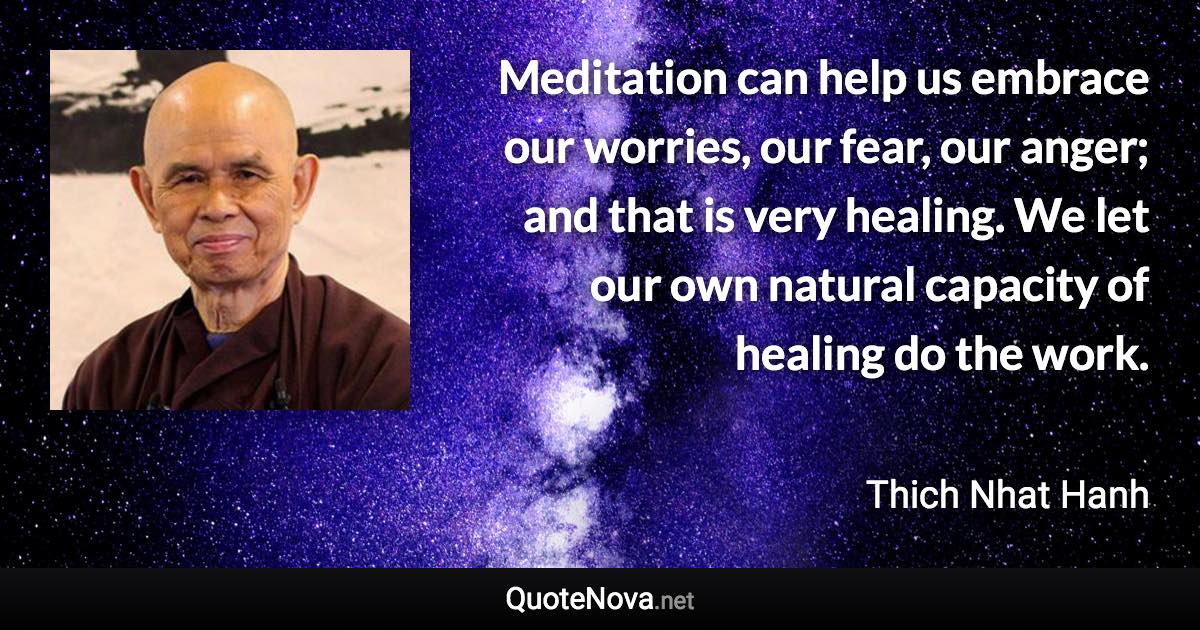 Meditation can help us embrace our worries, our fear, our anger; and that is very healing. We let our own natural capacity of healing do the work. - Thich Nhat Hanh quote