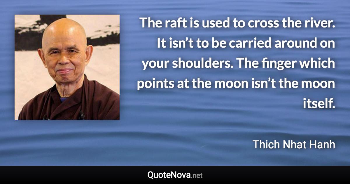 The raft is used to cross the river. It isn’t to be carried around on your shoulders. The finger which points at the moon isn’t the moon itself. - Thich Nhat Hanh quote