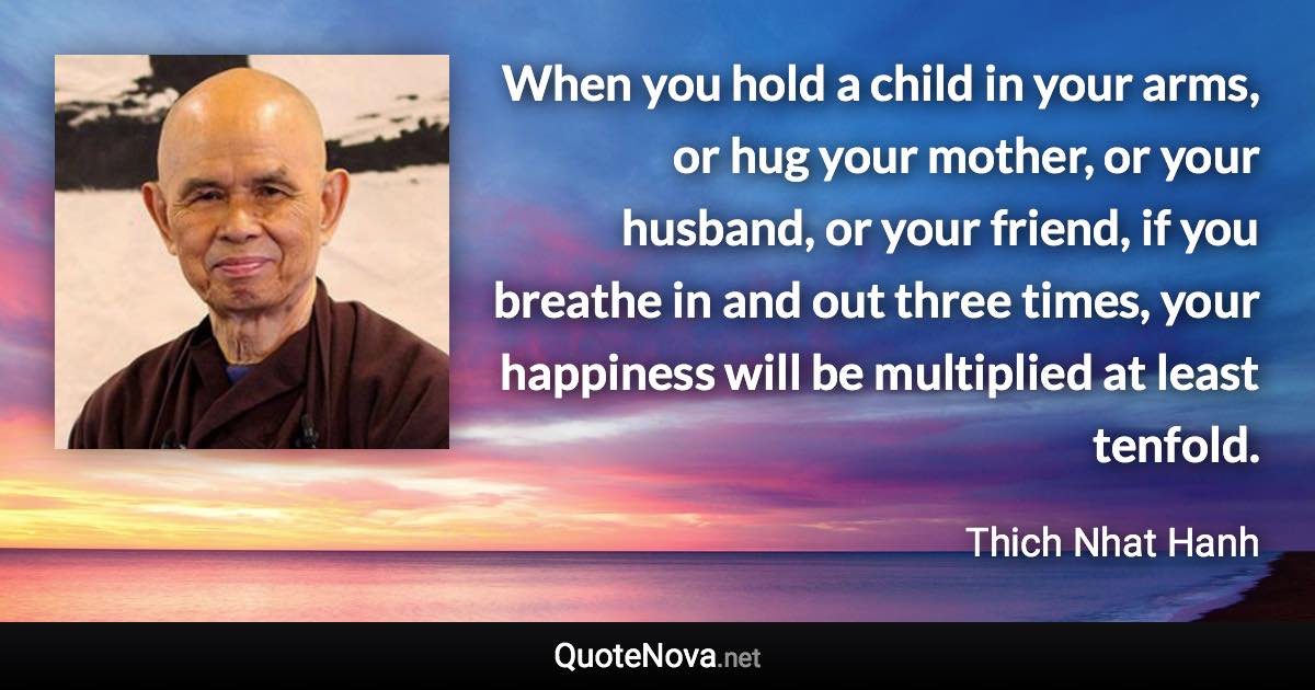 When you hold a child in your arms, or hug your mother, or your husband, or your friend, if you breathe in and out three times, your happiness will be multiplied at least tenfold. - Thich Nhat Hanh quote