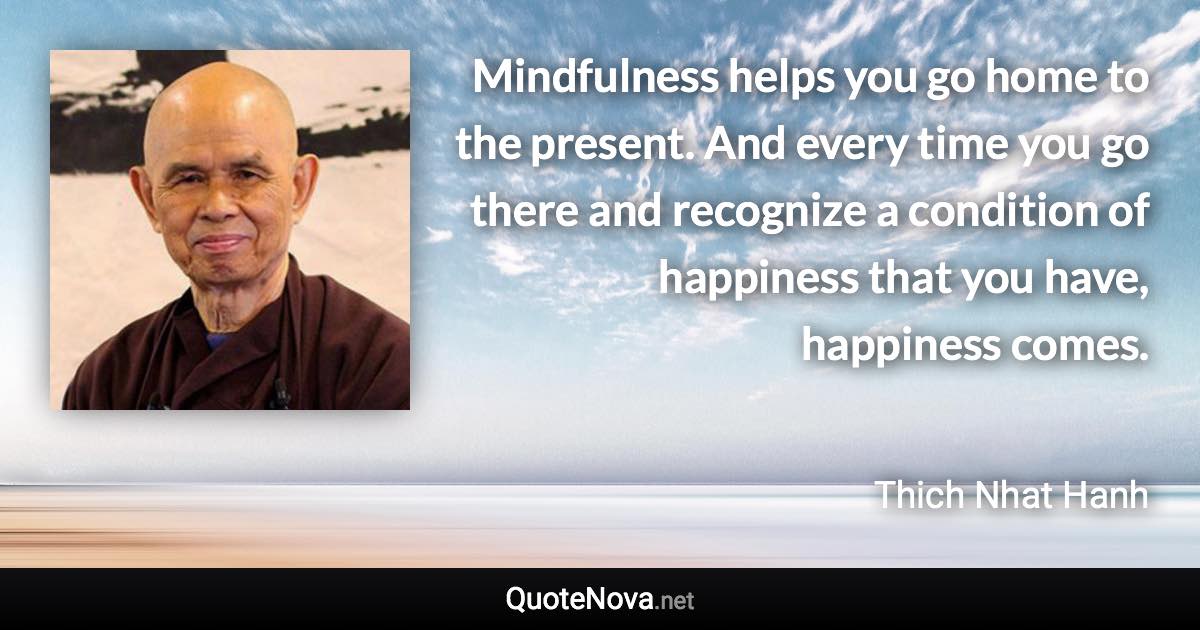 Mindfulness helps you go home to the present. And every time you go there and recognize a condition of happiness that you have, happiness comes. - Thich Nhat Hanh quote