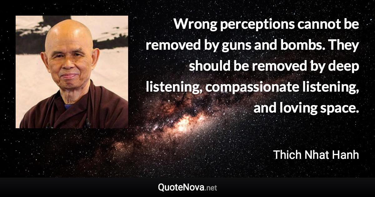 Wrong perceptions cannot be removed by guns and bombs. They should be removed by deep listening, compassionate listening, and loving space. - Thich Nhat Hanh quote