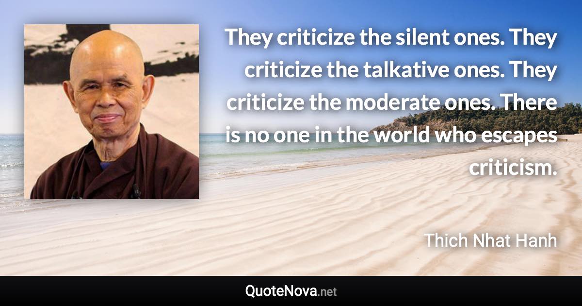 They criticize the silent ones. They criticize the talkative ones. They criticize the moderate ones. There is no one in the world who escapes criticism. - Thich Nhat Hanh quote
