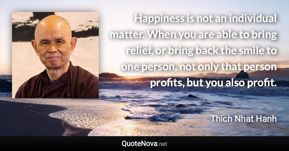 Happiness is not an individual matter. When you are able to bring relief, or bring back the smile to one person, not only that person profits, but you also profit. - Thich Nhat Hanh quote