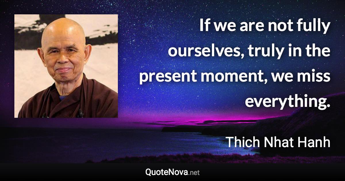 If we are not fully ourselves, truly in the present moment, we miss everything. - Thich Nhat Hanh quote