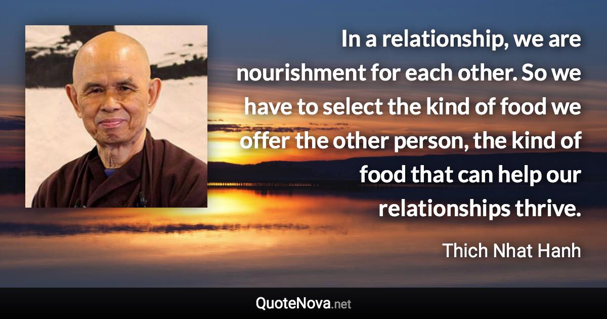 In a relationship, we are nourishment for each other. So we have to select the kind of food we offer the other person, the kind of food that can help our relationships thrive. - Thich Nhat Hanh quote