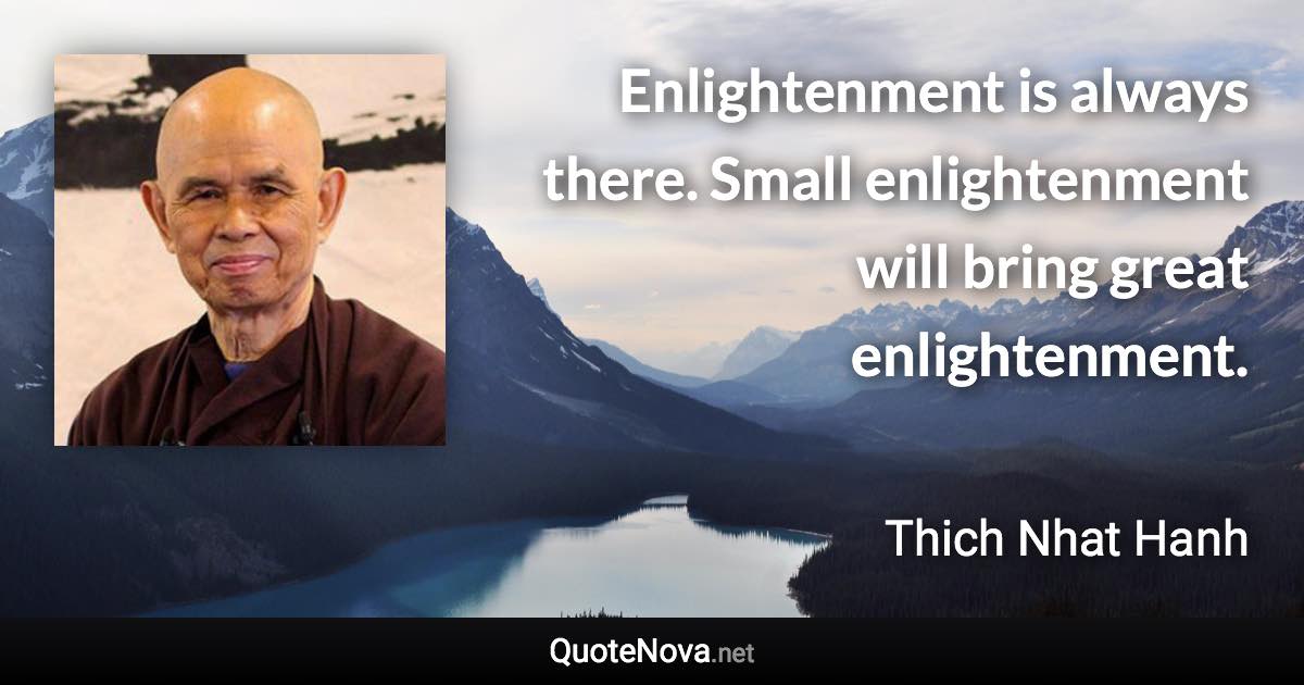 Enlightenment is always there. Small enlightenment will bring great enlightenment. - Thich Nhat Hanh quote