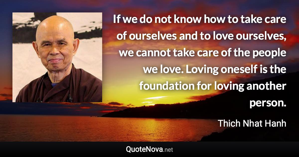 If we do not know how to take care of ourselves and to love ourselves, we cannot take care of the people we love. Loving oneself is the foundation for loving another person. - Thich Nhat Hanh quote