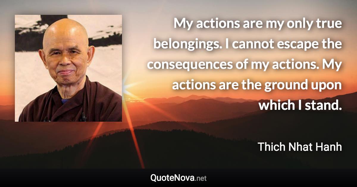 My actions are my only true belongings. I cannot escape the consequences of my actions. My actions are the ground upon which I stand. - Thich Nhat Hanh quote