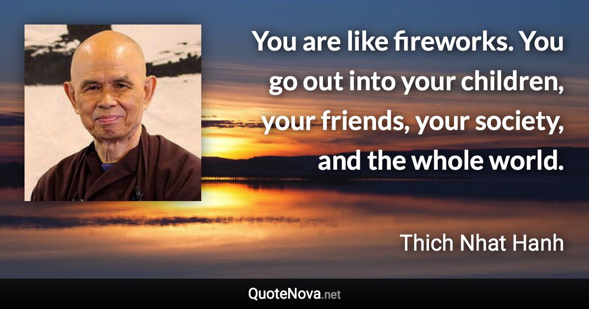 You are like fireworks. You go out into your children, your friends, your society, and the whole world. - Thich Nhat Hanh quote