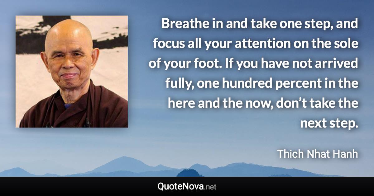 Breathe in and take one step, and focus all your attention on the sole of your foot. If you have not arrived fully, one hundred percent in the here and the now, don’t take the next step. - Thich Nhat Hanh quote