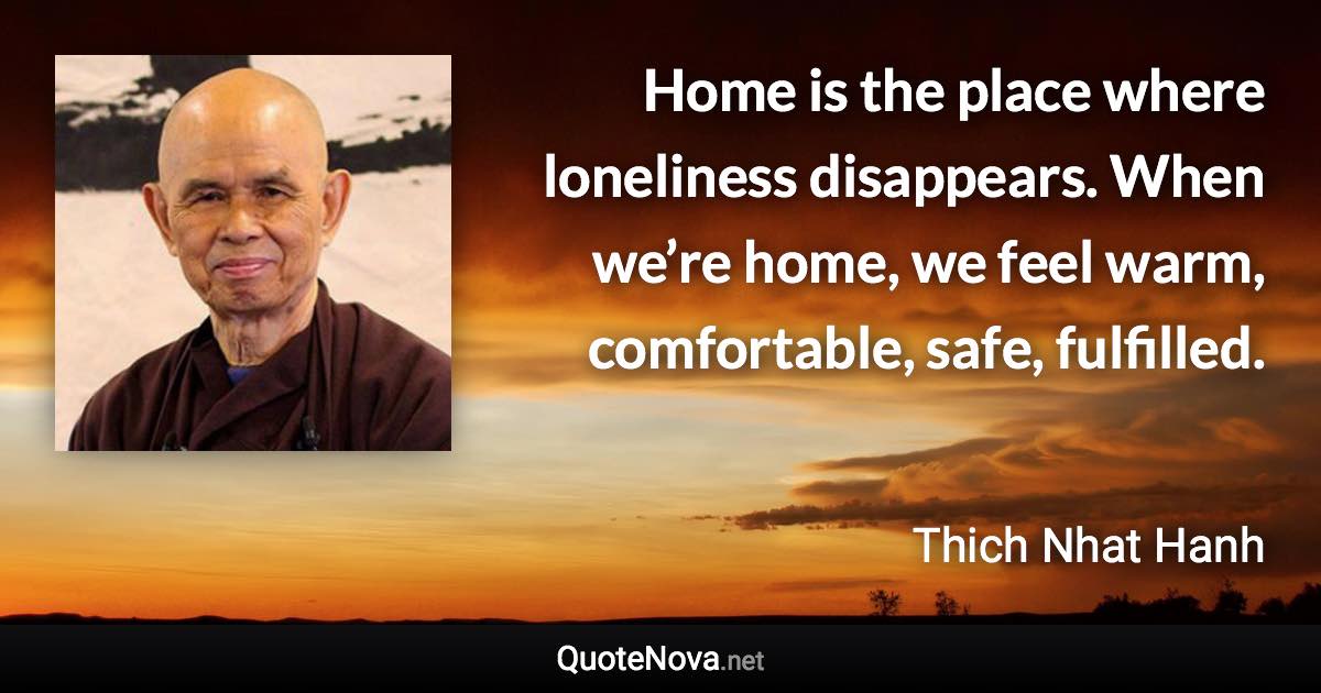 Home is the place where loneliness disappears. When we’re home, we feel warm, comfortable, safe, fulfilled. - Thich Nhat Hanh quote