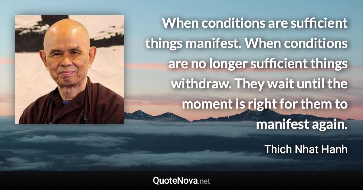 When conditions are sufficient things manifest. When conditions are no longer sufficient things withdraw. They wait until the moment is right for them to manifest again. - Thich Nhat Hanh quote