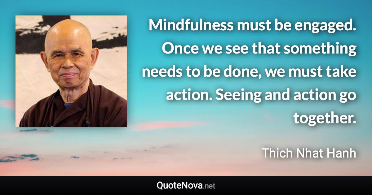 Mindfulness must be engaged. Once we see that something needs to be done, we must take action. Seeing and action go together. - Thich Nhat Hanh quote