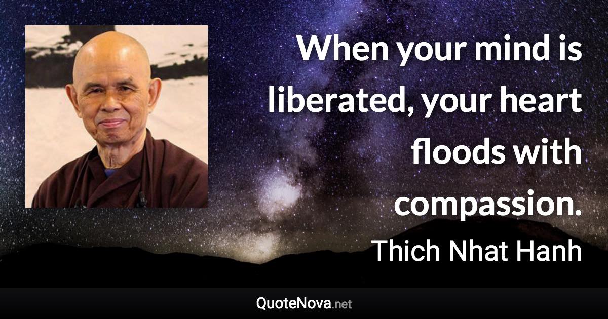 When your mind is liberated, your heart floods with compassion. - Thich Nhat Hanh quote