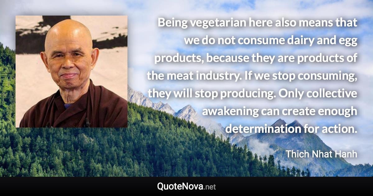 Being vegetarian here also means that we do not consume dairy and egg products, because they are products of the meat industry. If we stop consuming, they will stop producing. Only collective awakening can create enough determination for action. - Thich Nhat Hanh quote