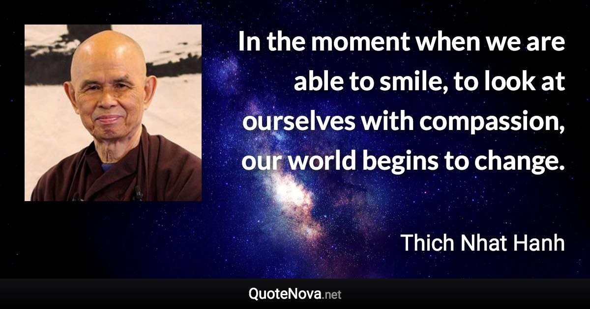 In the moment when we are able to smile, to look at ourselves with compassion, our world begins to change. - Thich Nhat Hanh quote