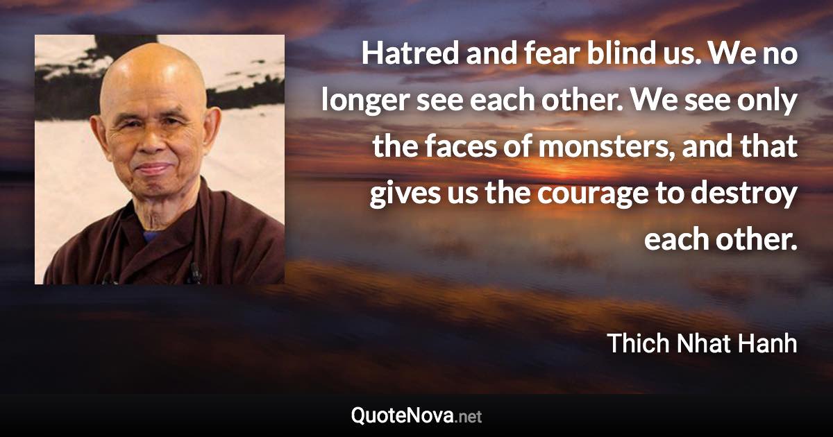 Hatred and fear blind us. We no longer see each other. We see only the faces of monsters, and that gives us the courage to destroy each other. - Thich Nhat Hanh quote