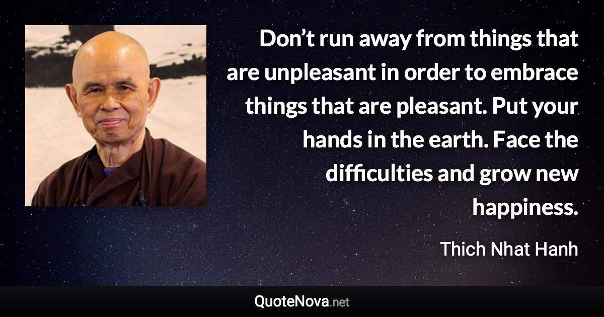 Don’t run away from things that are unpleasant in order to embrace things that are pleasant. Put your hands in the earth. Face the difficulties and grow new happiness. - Thich Nhat Hanh quote