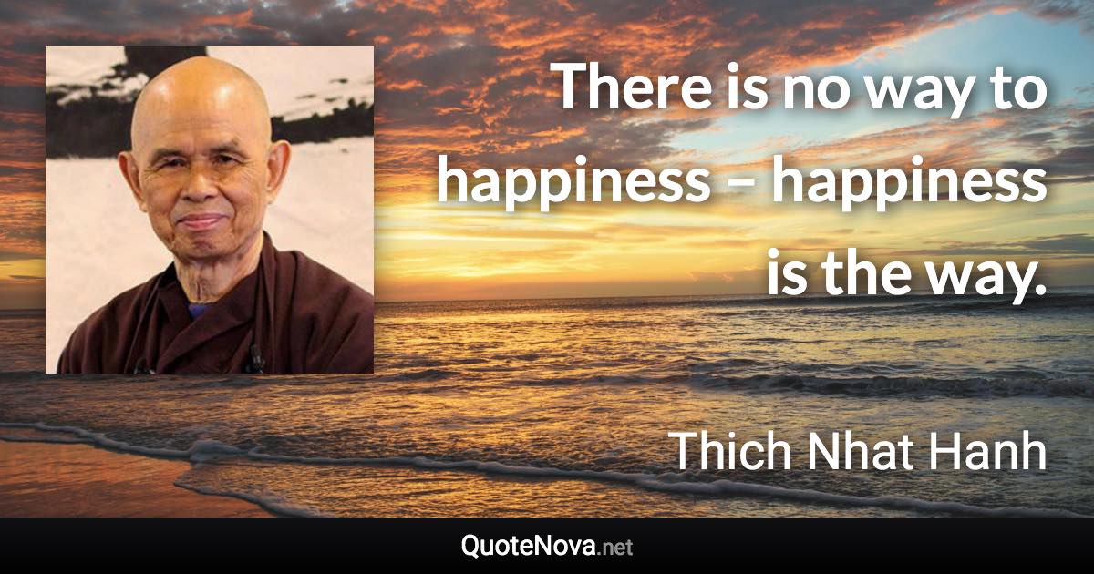 There is no way to happiness – happiness is the way. - Thich Nhat Hanh quote