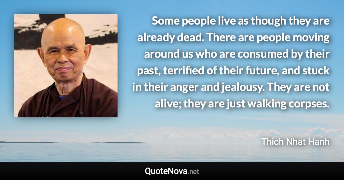 Some people live as though they are already dead. There are people moving around us who are consumed by their past, terrified of their future, and stuck in their anger and jealousy. They are not alive; they are just walking corpses. - Thich Nhat Hanh quote