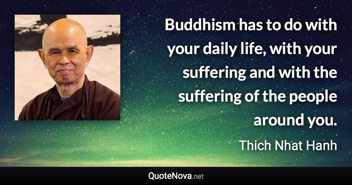 Buddhism has to do with your daily life, with your suffering and with the suffering of the people around you. - Thich Nhat Hanh quote