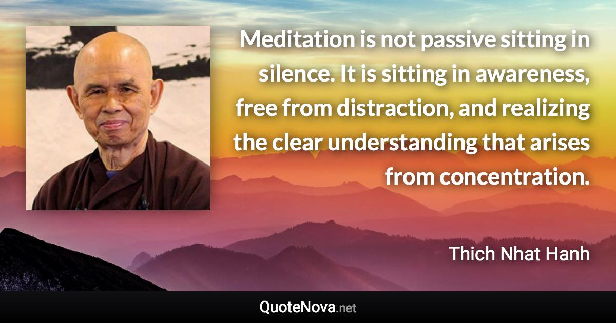 Meditation is not passive sitting in silence. It is sitting in awareness, free from distraction, and realizing the clear understanding that arises from concentration. - Thich Nhat Hanh quote