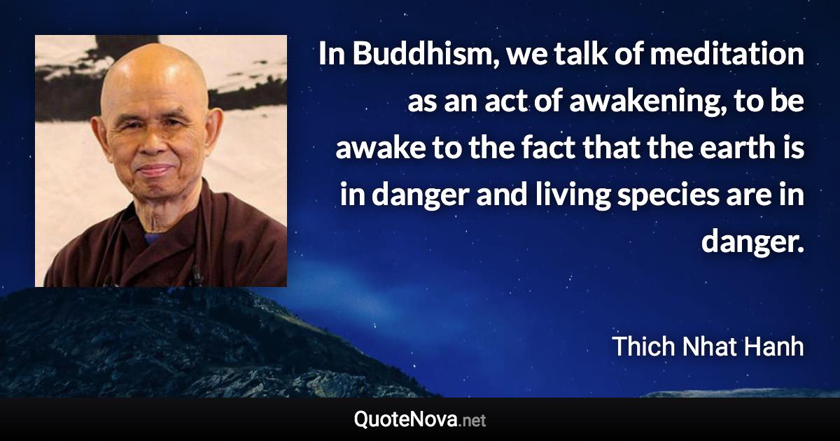 In Buddhism, we talk of meditation as an act of awakening, to be awake to the fact that the earth is in danger and living species are in danger. - Thich Nhat Hanh quote