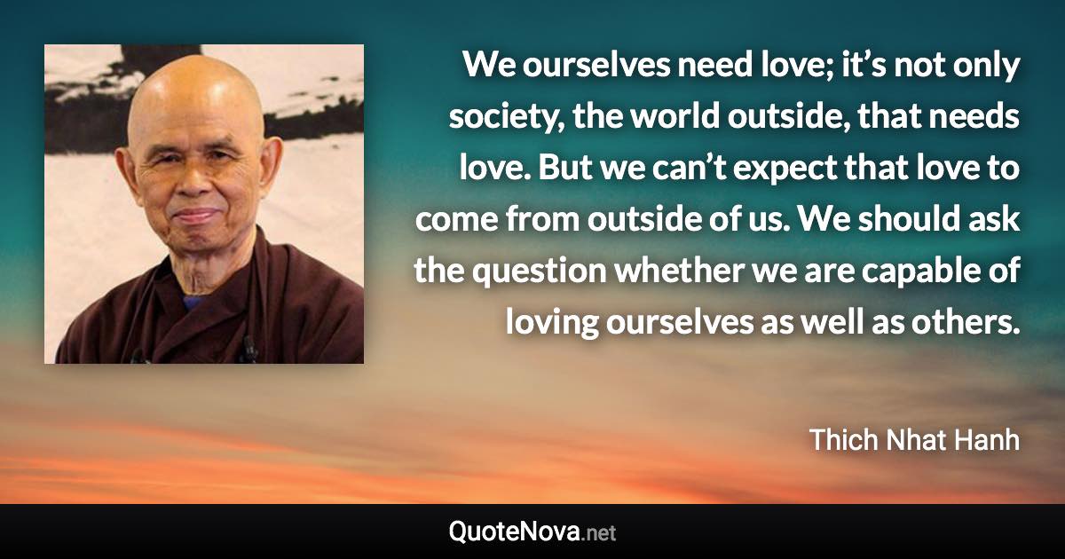 We ourselves need love; it’s not only society, the world outside, that needs love. But we can’t expect that love to come from outside of us. We should ask the question whether we are capable of loving ourselves as well as others. - Thich Nhat Hanh quote