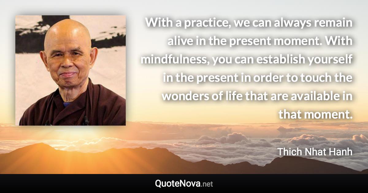 With a practice, we can always remain alive in the present moment. With mindfulness, you can establish yourself in the present in order to touch the wonders of life that are available in that moment. - Thich Nhat Hanh quote