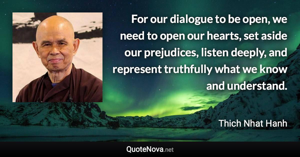 For our dialogue to be open, we need to open our hearts, set aside our prejudices, listen deeply, and represent truthfully what we know and understand. - Thich Nhat Hanh quote