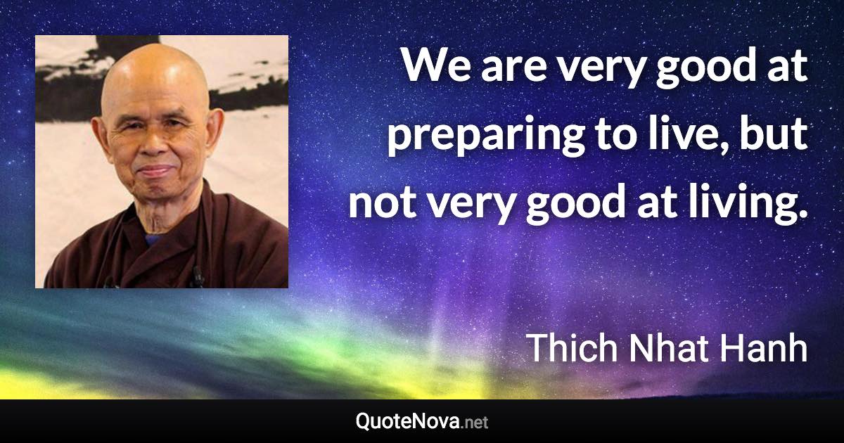 We are very good at preparing to live, but not very good at living. - Thich Nhat Hanh quote