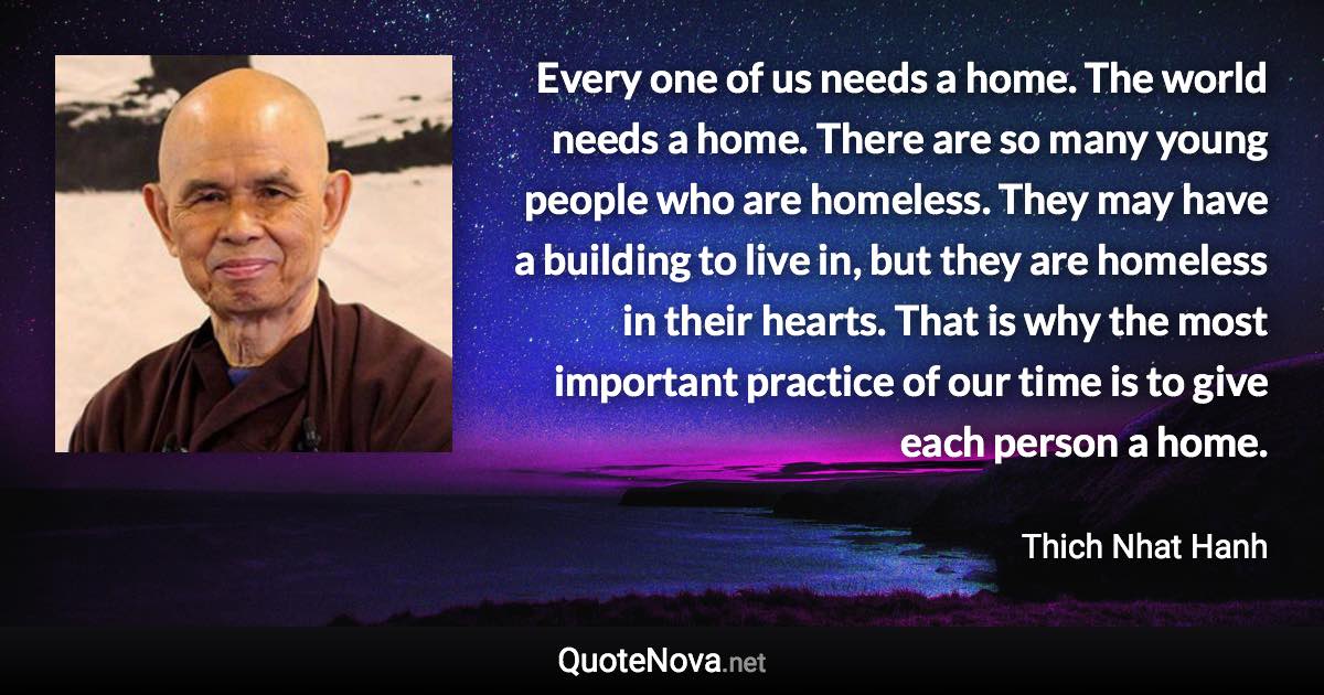 Every one of us needs a home. The world needs a home. There are so many young people who are homeless. They may have a building to live in, but they are homeless in their hearts. That is why the most important practice of our time is to give each person a home. - Thich Nhat Hanh quote