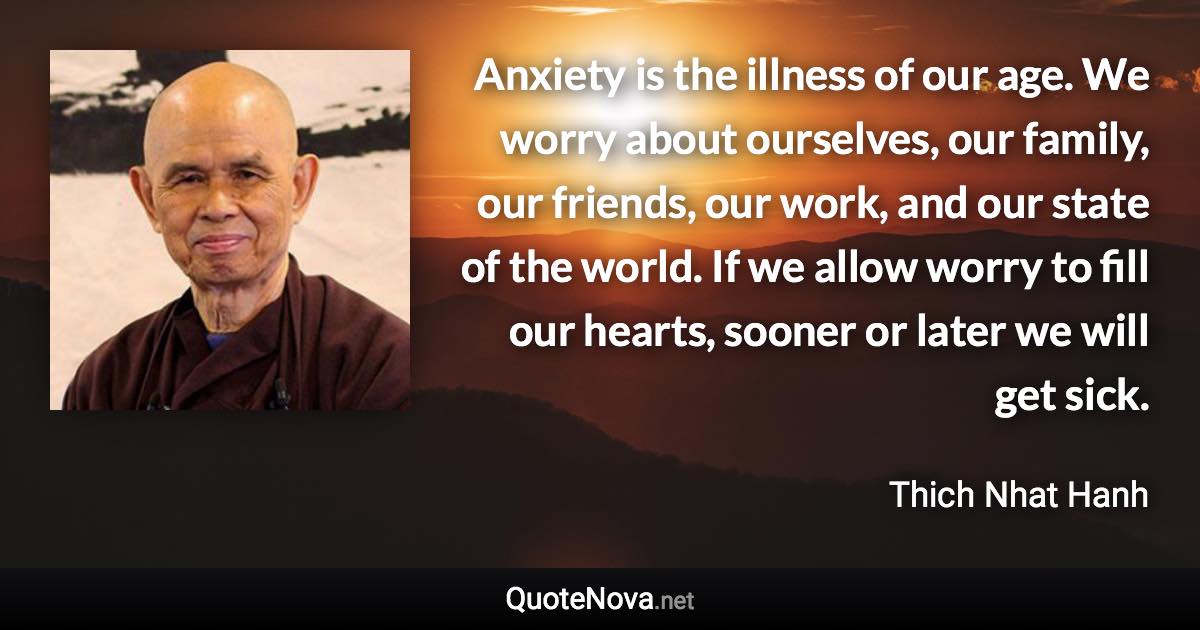 Anxiety is the illness of our age. We worry about ourselves, our family, our friends, our work, and our state of the world. If we allow worry to fill our hearts, sooner or later we will get sick. - Thich Nhat Hanh quote