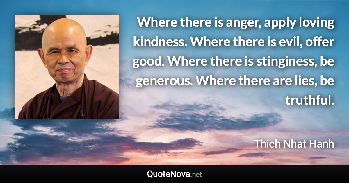 Where there is anger, apply loving kindness. Where there is evil, offer good. Where there is stinginess, be generous. Where there are lies, be truthful. - Thich Nhat Hanh quote